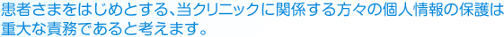患者さまをはじめとする、当クリニックに関係する方々の個人情報の保護は重大な債務であると考えます。